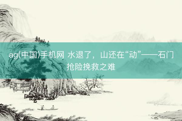 ag(中国)手机网 水退了,山还在“动”——石门抢险挽救之难