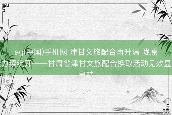 ag(中国)手机网 津甘文旅配合再升温 陇原魔力续绽开——甘肃省津甘文旅配合换取活动见效显赫