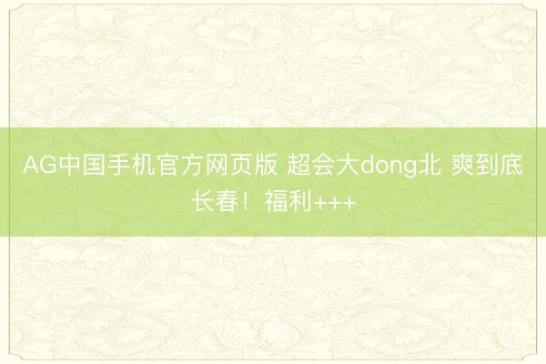 AG中国手机官方网页版 超会大dong北 爽到底长春!福利+++