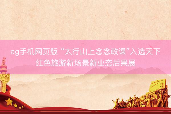 ag手机网页版 “太行山上念念政课”入选天下红色旅游新场景新业态后果展