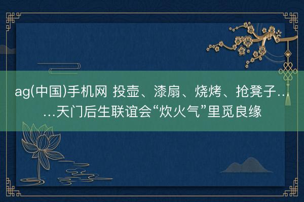 ag(中国)手机网 投壶、漆扇、烧烤、抢凳子……天门后生联谊会“炊火气”里觅良缘
