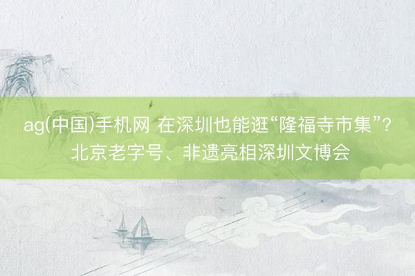 ag(中国)手机网 在深圳也能逛“隆福寺市集”? 北京老字号、非遗亮相深圳文博会