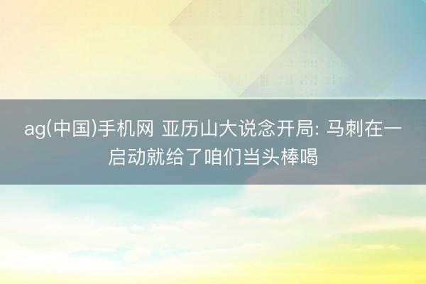 ag(中国)手机网 亚历山大说念开局: 马刺在一启动就给了咱们当头棒喝