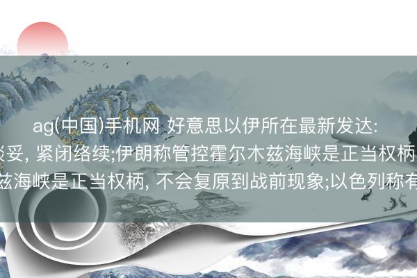 ag(中国)手机网 好意思以伊所在最新发达: 特朗普称协议未有余谈妥， 紧闭络续;伊朗称管控霍尔木兹海峡是正当权柄， 不会复原到战前现象;以色列称有权自保