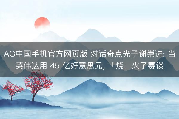 AG中国手机官方网页版 对话奇点光子谢崇进: 当英伟达用 45 亿好意思元， 「烧」火了赛谈