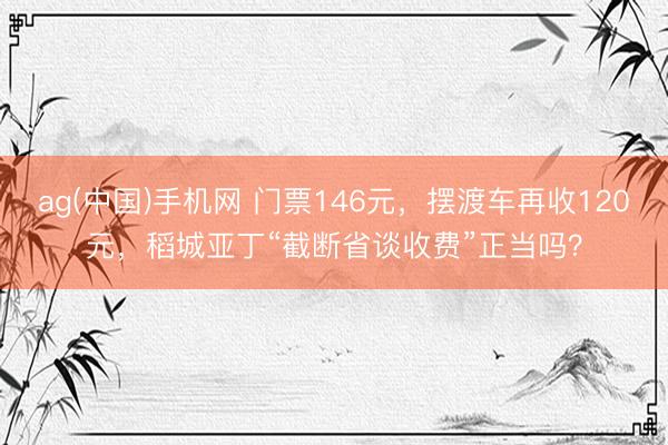 ag(中国)手机网 门票146元，摆渡车再收120元，稻城亚丁“截断省谈收费”正当吗？