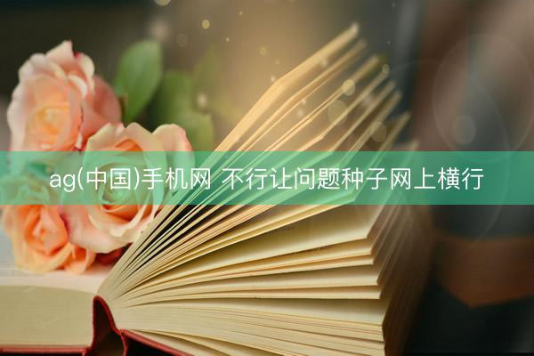 ag(中国)手机网 不行让问题种子网上横行