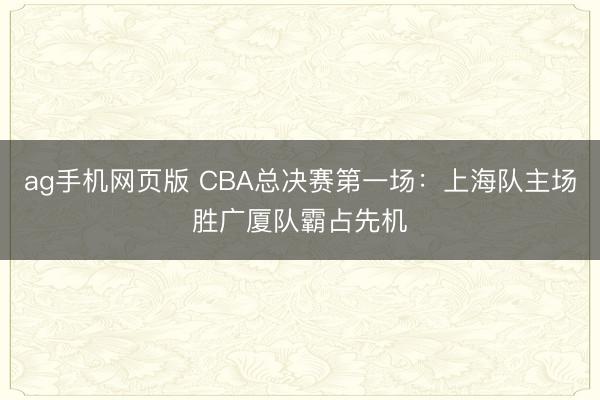 ag手机网页版 CBA总决赛第一场:上海队主场胜广厦队霸占先机