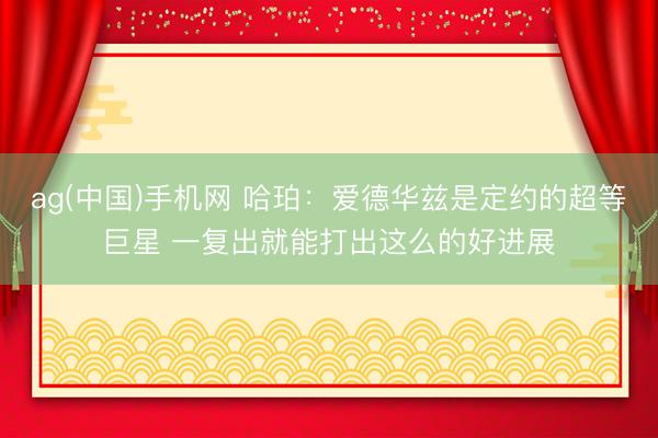 ag(中国)手机网 哈珀:爱德华兹是定约的超等巨星 一复出就能打出这么的好进展