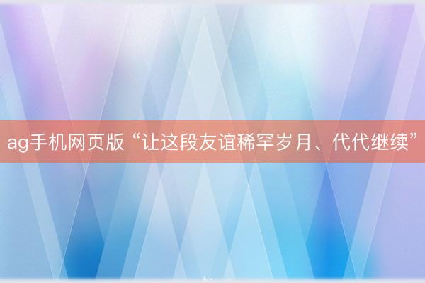 ag手机网页版 “让这段友谊稀罕岁月、代代继续”