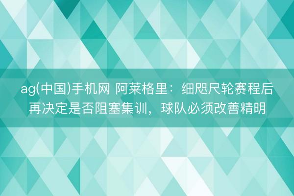 ag(中国)手机网 阿莱格里:细咫尺轮赛程后再决定是否阻塞集训,球队必须改善精明