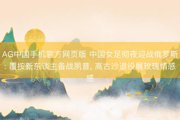 AG中国手机官方网页版 中国女足彻夜迎战俄罗斯: 覆按新东谈主备战夙昔, 高古沙退役展玫瑰情感