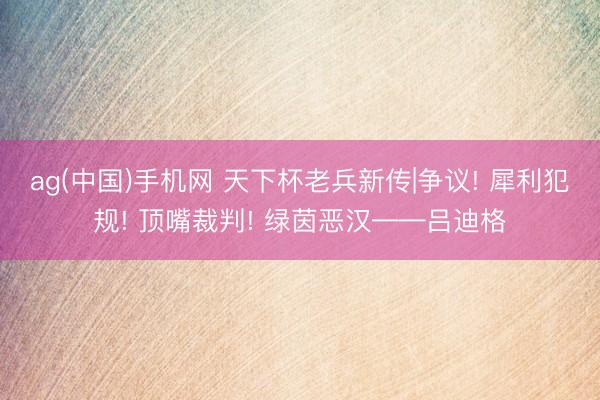 ag(中国)手机网 天下杯老兵新传|争议! 犀利犯规! 顶嘴裁判! 绿茵恶汉——吕迪格