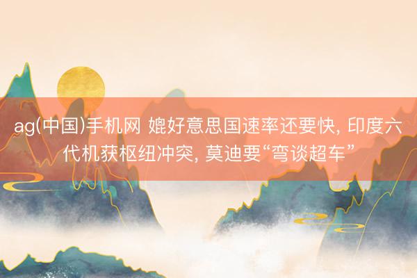ag(中国)手机网 媲好意思国速率还要快, 印度六代机获枢纽冲突, 莫迪要“弯谈超车”