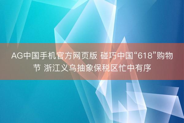 AG中国手机官方网页版 碰巧中国“618”购物节 浙江义乌抽象保税区忙中有序