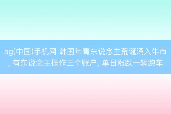 ag(中国)手机网 韩国年青东说念主荒诞涌入牛市, 有东说念主操作三个账户, 单日涨跌一辆跑车
