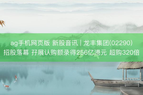 ag手机网页版 新股音讯 | 龙丰集团(02290)招股落幕 孖展认购额录得256亿港元 超购320倍
