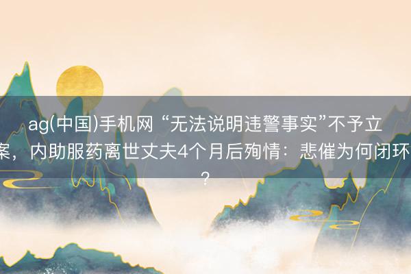 ag(中国)手机网 “无法说明违警事实”不予立案,内助服药离世丈夫4个月后殉情:悲催为何闭环?