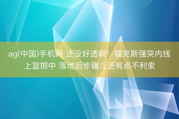 ag(中国)手机网 还没好透啊！福克斯强突内线上篮掷中 落地后步碾儿还有点不利索