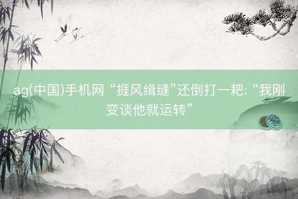 ag(中国)手机网 “捱风缉缝”还倒打一耙: “我刚变谈他就运转”