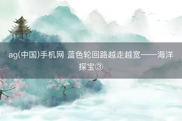 ag(中国)手机网 蓝色轮回路越走越宽——海洋探宝③
