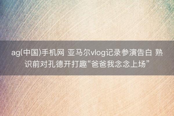 ag(中国)手机网 亚马尔vlog记录参演告白 熟识前对孔德开打趣“爸爸我念念上场”