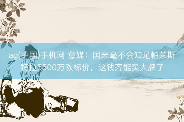 ag(中国)手机网 意媒:国米毫不会知足帕莱斯特拉5500万欧标价,这钱齐能买大牌了