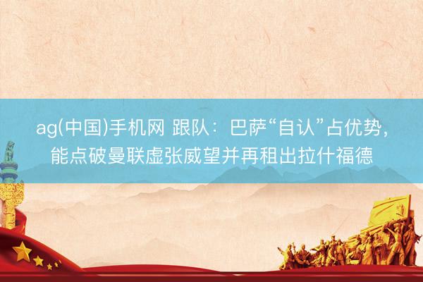 ag(中国)手机网 跟队:巴萨“自认”占优势,能点破曼联虚张威望并再租出拉什福德