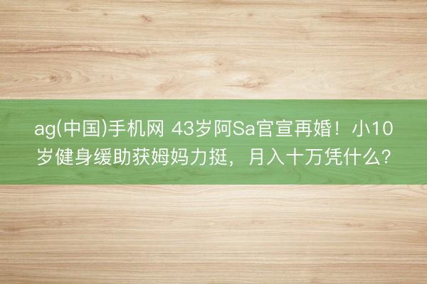 ag(中国)手机网 43岁阿Sa官宣再婚!小10岁健身缓助获姆妈力挺,月入十万凭什么?