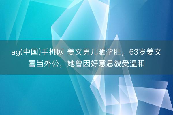 ag(中国)手机网 姜文男儿晒孕肚,63岁姜文喜当外公,她曾因好意思貌受温和