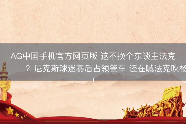 AG中国手机官方网页版 这不换个东谈主法克😂?尼克斯球迷赛后占领警车 还在喊法克吹杨!