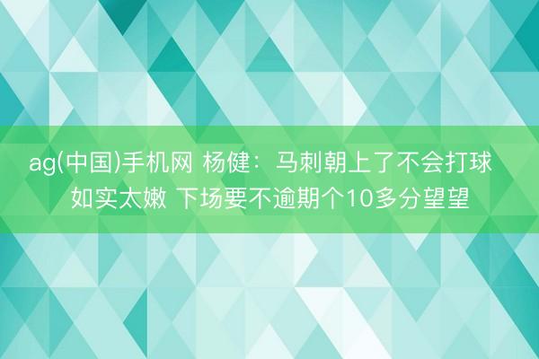 ag(中国)手机网 杨健:马刺朝上了不会打球 如实太嫩 下场要不逾期个10多分望望
