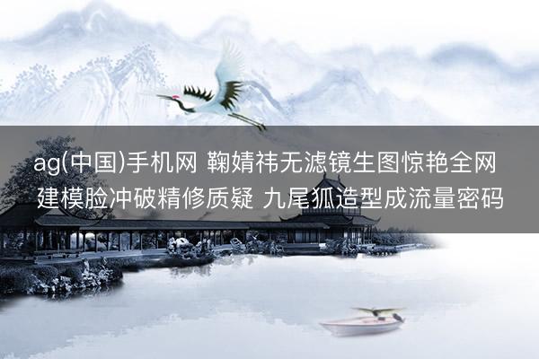 ag(中国)手机网 鞠婧祎无滤镜生图惊艳全网 建模脸冲破精修质疑 九尾狐造型成流量密码