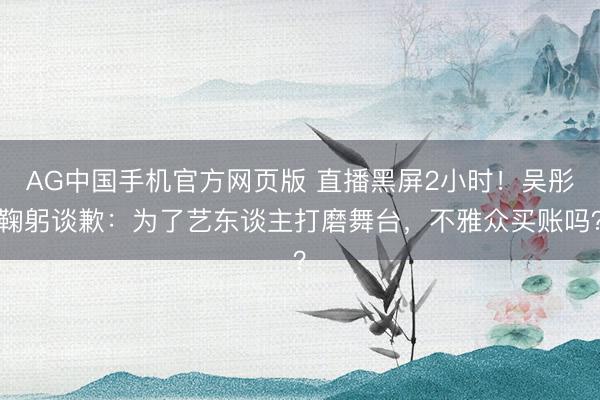 AG中国手机官方网页版 直播黑屏2小时!吴彤鞠躬谈歉:为了艺东谈主打磨舞台,不雅众买账吗?