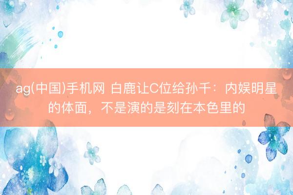 ag(中国)手机网 白鹿让C位给孙千:内娱明星的体面,不是演的是刻在本色里的