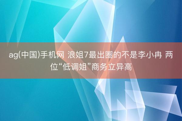 ag(中国)手机网 浪姐7最出圈的不是李小冉 两位“低调姐”商务立异高