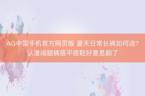 AG中国手机官方网页版 夏天日常长裤如何选?认准阔腿裤搭平底鞋好意思翻了