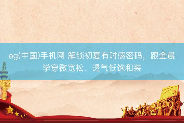 ag(中国)手机网 解锁初夏有时感密码,跟金晨学穿微宽松、透气低饱和装