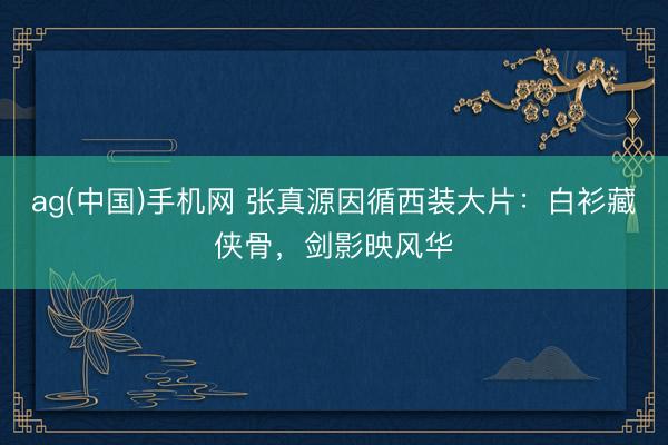 ag(中国)手机网 张真源因循西装大片:白衫藏侠骨,剑影映风华