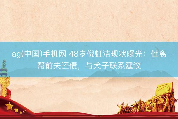 ag(中国)手机网 48岁倪虹洁现状曝光:仳离帮前夫还债,与犬子联系建议