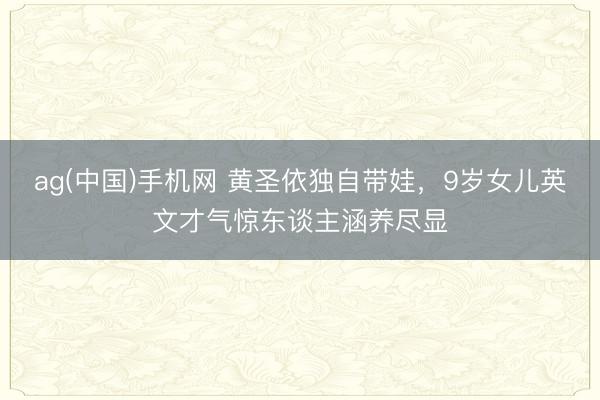 ag(中国)手机网 黄圣依独自带娃,9岁女儿英文才气惊东谈主涵养尽显