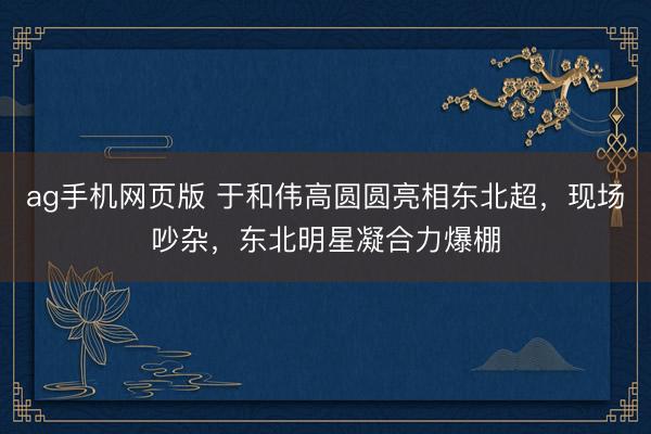 ag手机网页版 于和伟高圆圆亮相东北超,现场吵杂,东北明星凝合力爆棚