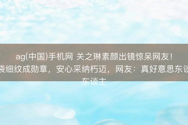 ag(中国)手机网 关之琳素颜出镜惊呆网友!眼袋细纹成勋章,安心采纳朽迈,网友:真好意思东谈主