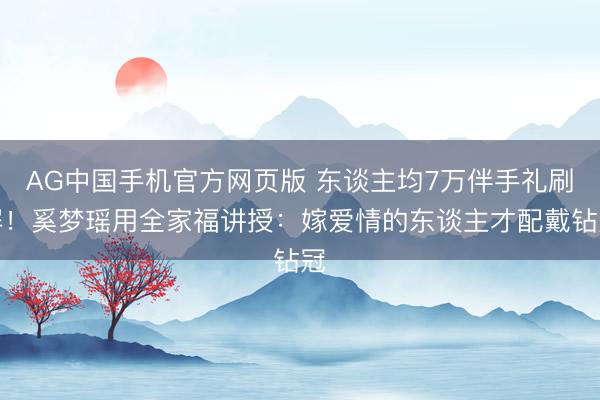 AG中国手机官方网页版 东谈主均7万伴手礼刷屏!奚梦瑶用全家福讲授:嫁爱情的东谈主才配戴钻冠