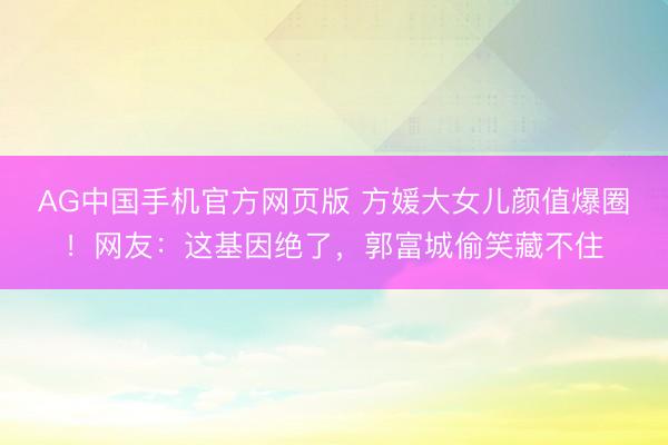 AG中国手机官方网页版 方媛大女儿颜值爆圈!网友:这基因绝了,郭富城偷笑藏不住