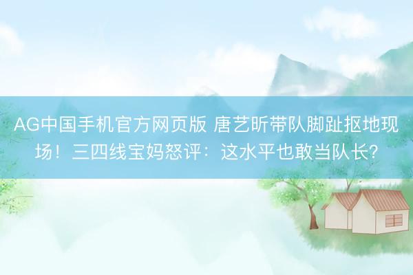 AG中国手机官方网页版 唐艺昕带队脚趾抠地现场!三四线宝妈怒评:这水平也敢当队长?