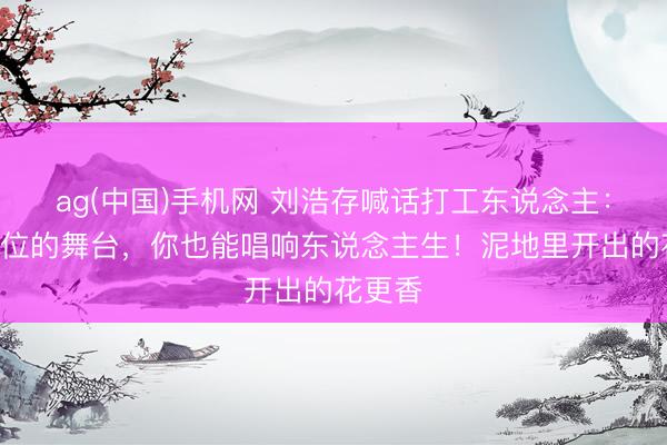 ag(中国)手机网 刘浩存喊话打工东说念主:莫得C位的舞台,你也能唱响东说念主生!泥地里开出的花更香