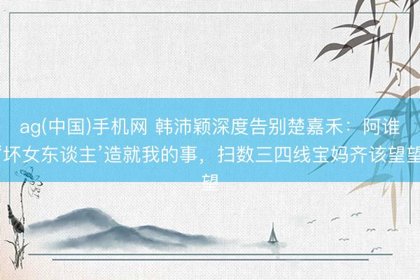 ag(中国)手机网 韩沛颖深度告别楚嘉禾：阿谁‘坏女东谈主’造就我的事，扫数三四线宝妈齐该望望