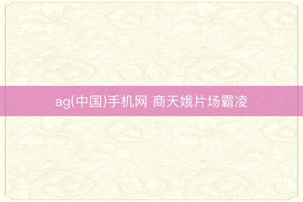 ag(中国)手机网 商天娥片场霸凌