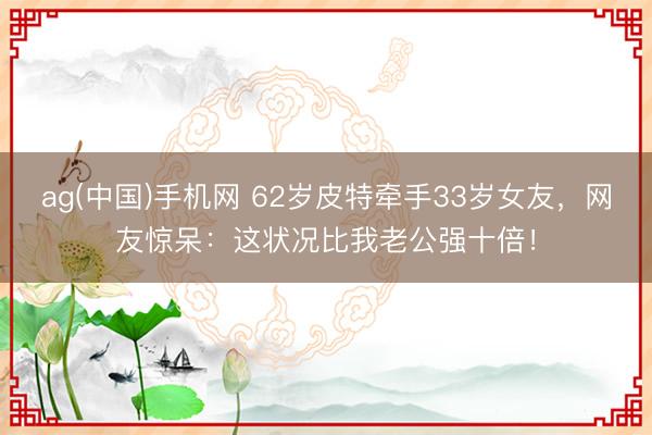 ag(中国)手机网 62岁皮特牵手33岁女友,网友惊呆:这状况比我老公强十倍!